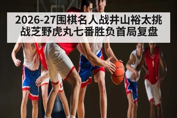 2026-27围棋名人战井山裕太挑战芝野虎丸七番胜负首局复盘